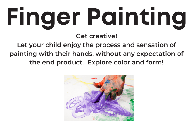 Finger Painting sign:
"Get creative! Let your child enjoy the process and sensation of painting with their hands, without any expectation of the end product.  Explore color and form!"